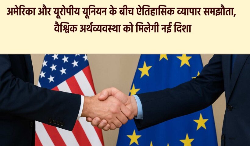 अमेरिका और यूरोपीय यूनियन के बीच ऐतिहासिक व्यापार समझौता, वैश्विक अर्थव्यवस्था को मिलेगी नई दिशा